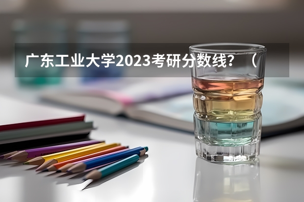 广东工业大学2023考研分数线？（广州工业大学录取最低分数线）