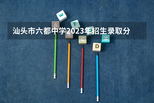 汕头市六都中学2023年招生录取分数线是多少