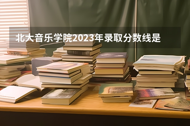 北大音乐学院2023年录取分数线是多少