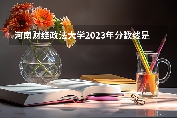 河南财经政法大学2023年分数线是多少？