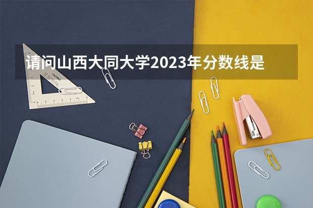 请问山西大同大学2023年分数线是多少？