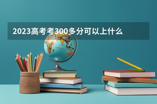 2023高考考300多分可以上什么二本学校