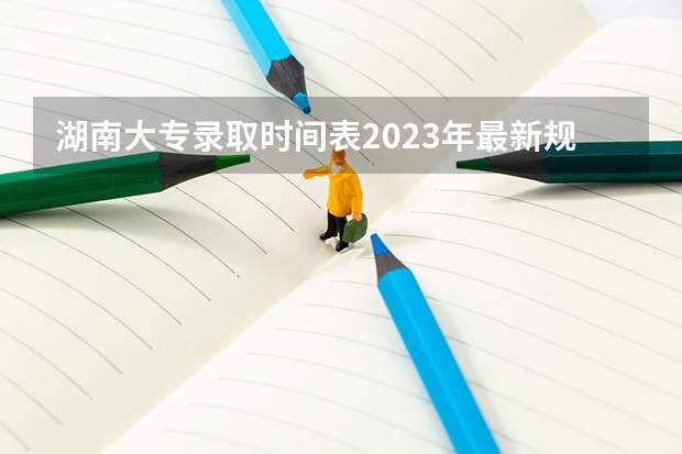 湖南大专录取时间表2023年最新规定 2023年湖南高考录取流程及时间