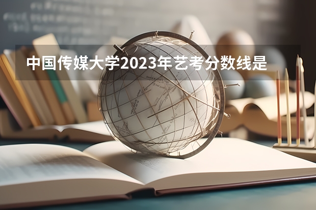 中国传媒大学2023年艺考分数线是多少？