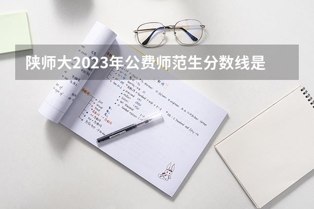 陕师大2023年公费师范生分数线是多少？