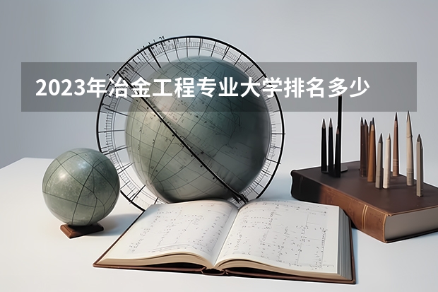 2023年冶金工程专业大学排名多少 冶金工程专业前十名大学名单