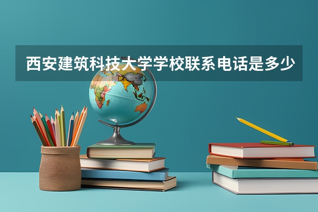 西安建筑科技大学学校联系电话是多少 学校怎么样