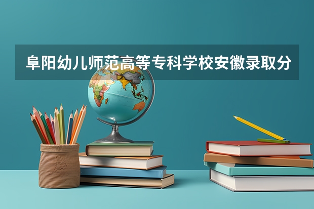 阜阳幼儿师范高等专科学校安徽录取分数线 阜阳幼儿师范高等专科学校安徽招生人数