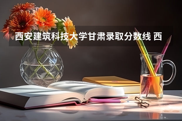 西安建筑科技大学甘肃录取分数线 西安建筑科技大学甘肃招生人数