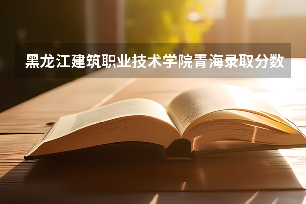 黑龙江建筑职业技术学院青海录取分数线 黑龙江建筑职业技术学院青海招生人数