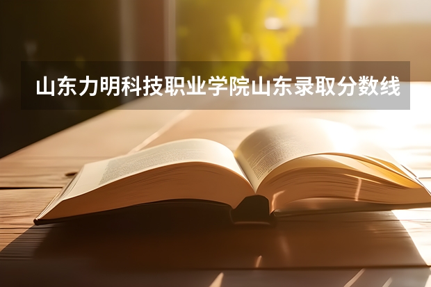 山东力明科技职业学院山东录取分数线 山东力明科技职业学院山东招生人数