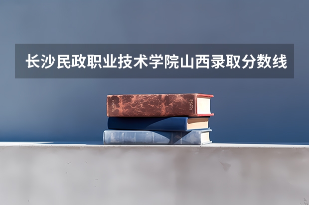 长沙民政职业技术学院山西录取分数线 长沙民政职业技术学院山西招生人数