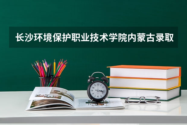 长沙环境保护职业技术学院内蒙古录取分数线 长沙环境保护职业技术学院内蒙古招生人数