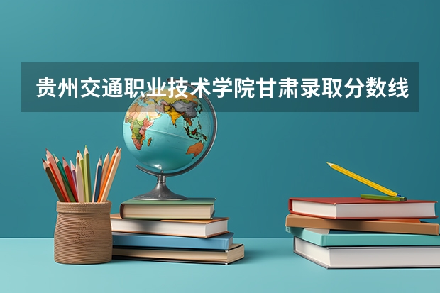 贵州交通职业技术学院甘肃录取分数线 贵州交通职业技术学院甘肃招生人数