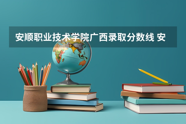 安顺职业技术学院广西录取分数线 安顺职业技术学院广西招生人数