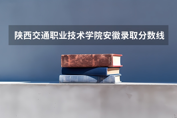 陕西交通职业技术学院安徽录取分数线 陕西交通职业技术学院安徽招生人数