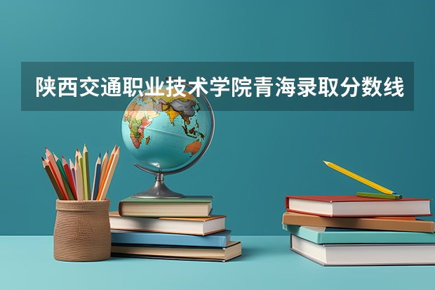 陕西交通职业技术学院青海录取分数线 陕西交通职业技术学院青海招生人数