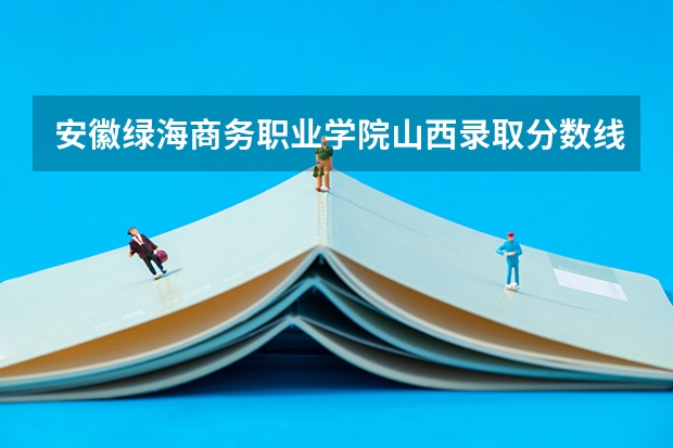 安徽绿海商务职业学院山西录取分数线 安徽绿海商务职业学院山西招生人数