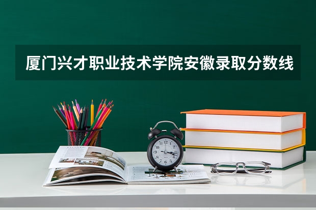 厦门兴才职业技术学院安徽录取分数线 厦门兴才职业技术学院安徽招生人数