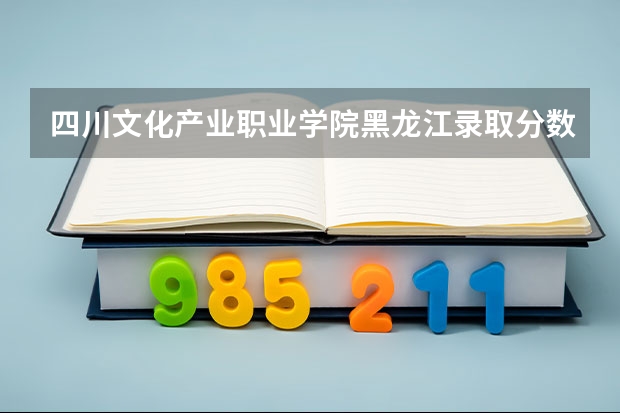 四川文化产业职业学院黑龙江录取分数线 四川文化产业职业学院黑龙江招生人数
