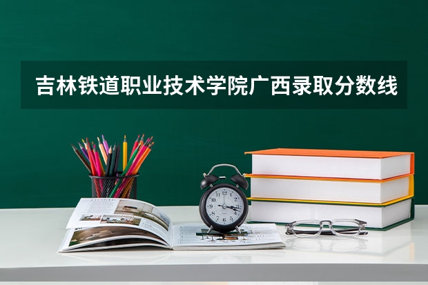 吉林铁道职业技术学院广西录取分数线 吉林铁道职业技术学院广西招生人数