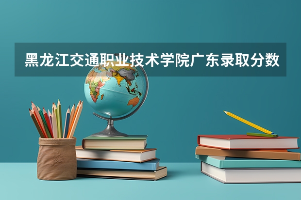 黑龙江交通职业技术学院广东录取分数线 黑龙江交通职业技术学院广东招生人数