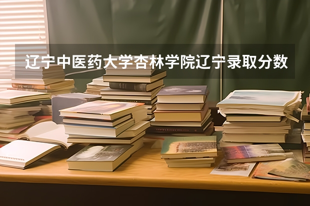 辽宁中医药大学杏林学院辽宁录取分数线 辽宁中医药大学杏林学院辽宁招生人数