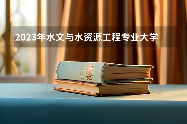 2023年水文与水资源工程专业大学排名 水文与水资源工程专业前十名大学有哪些