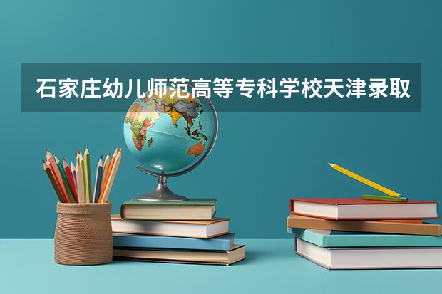 石家庄幼儿师范高等专科学校天津录取分数线 石家庄幼儿师范高等专科学校天津招生人数