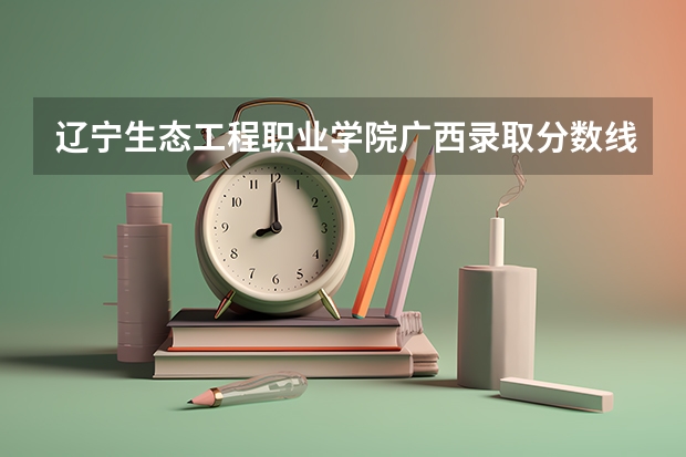 辽宁生态工程职业学院广西录取分数线 辽宁生态工程职业学院广西招生人数