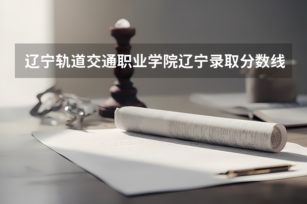 辽宁轨道交通职业学院辽宁录取分数线 辽宁轨道交通职业学院辽宁招生人数