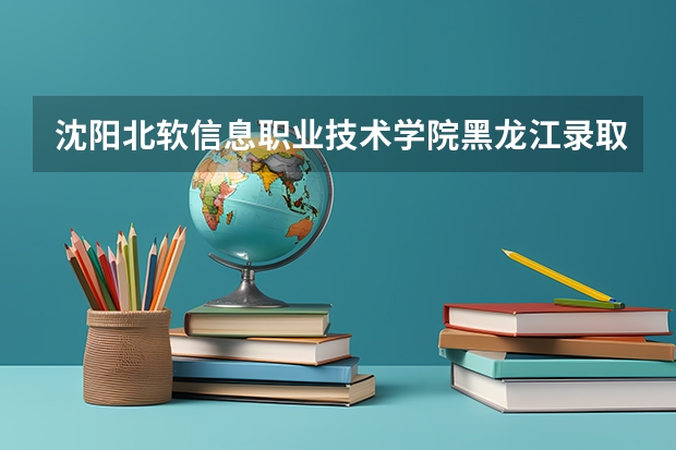 沈阳北软信息职业技术学院黑龙江录取分数线 沈阳北软信息职业技术学院黑龙江招生人数