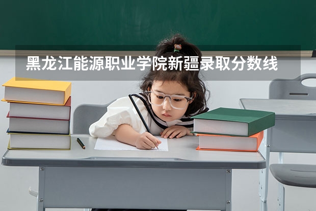 黑龙江能源职业学院新疆录取分数线 黑龙江能源职业学院新疆招生人数