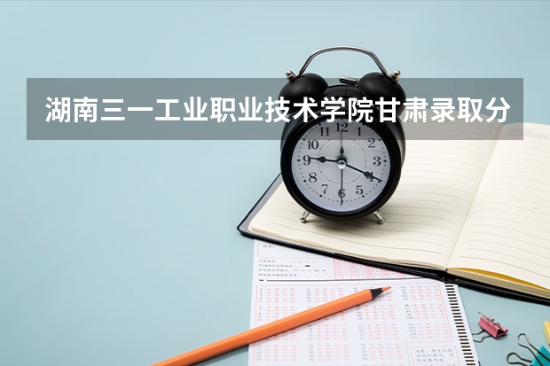 湖南三一工业职业技术学院甘肃录取分数线 湖南三一工业职业技术学院甘肃招生人数