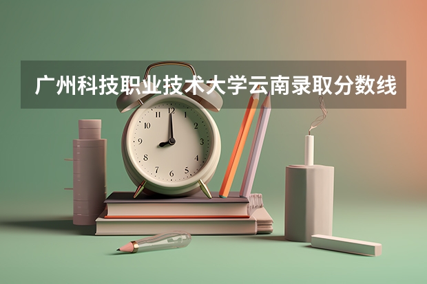 广州科技职业技术大学云南录取分数线 广州科技职业技术大学云南招生人数