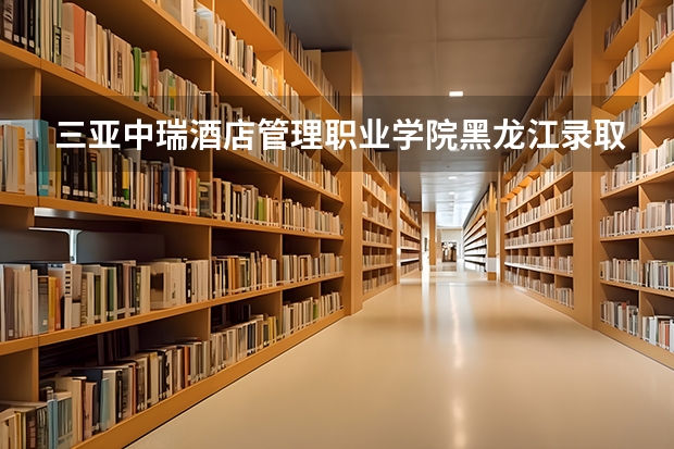 三亚中瑞酒店管理职业学院黑龙江录取分数线 三亚中瑞酒店管理职业学院黑龙江招生人数