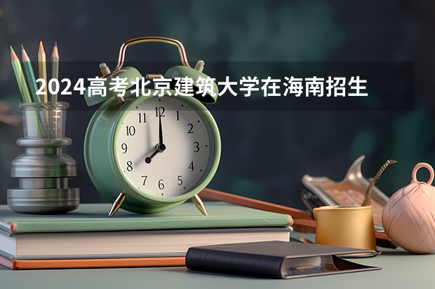 2024高考北京建筑大学在海南招生计划（招生人数）