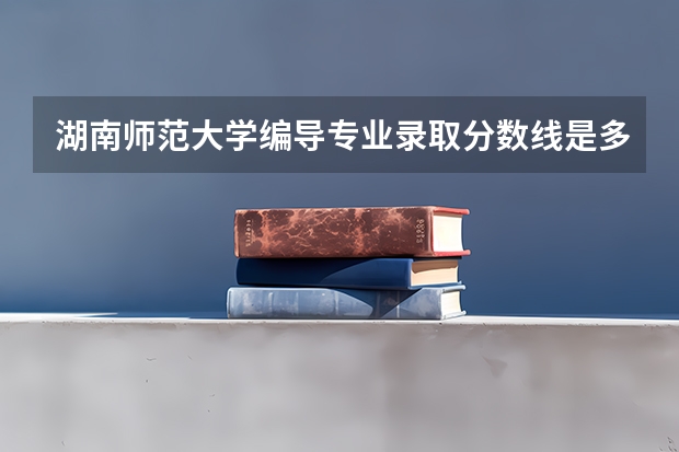 湖南师范大学编导专业录取分数线是多少？