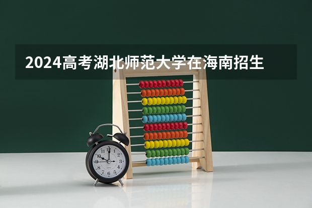2024高考湖北师范大学在海南招生计划（招生人数）