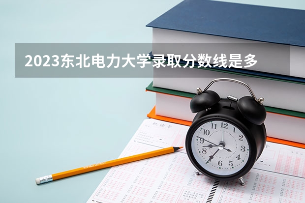 2023东北电力大学录取分数线是多少？