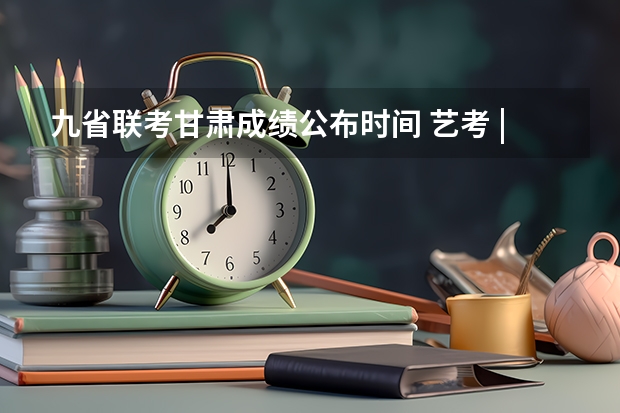 九省联考甘肃成绩公布时间 艺考 | 联考和文化成绩变得越来越重要，艺考上大学可不简单