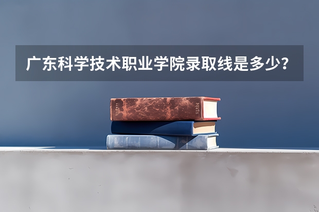 广东科学技术职业学院录取线是多少？