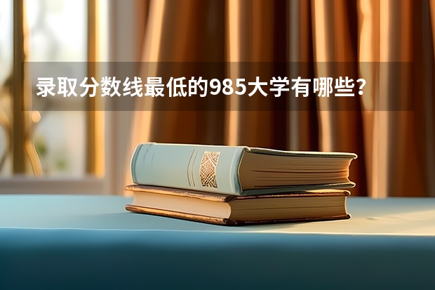 录取分数线最低的985大学有哪些？哪些211大学录取分数低